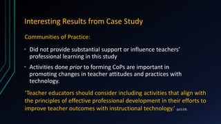 Interesting Results from Case Study
• Did not provide substantial support or influence teachers’
professional learning in this study
• Activities done prior to forming CoPs are important in
promoting changes in teacher attitudes and practices with
technology.
Communities of Practice:
‘Teacher educators should consider including activities that align with
the principles of effective professional development in their efforts to
improve teacher outcomes with instructional technology.’ (p1119)
 