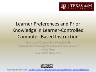 Learner Preferences and Prior Knowledge in Learner-Controlled Computer-Based Instruction Reaction of Kopcha & Sullivan (2008) Educational Technology Research and Development Nicola Ritter Texas A&M University This work is licensed under a Creative Commons Attribution-NonCommercial-NoDerivs 3.0 Unported License. 
