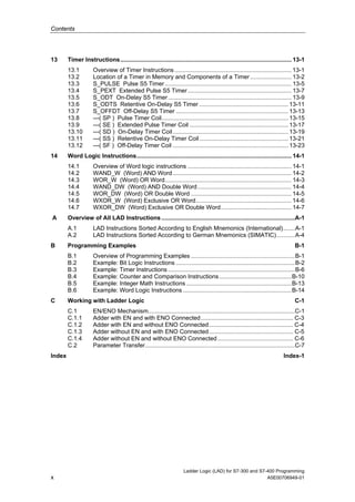 Contents




13      Timer Instructions........................................................................................................ 13-1
        13.1         Overview of Timer Instructions ....................................................................... 13-1
        13.2         Location of a Timer in Memory and Components of a Timer ......................... 13-2
        13.3         S_PULSE Pulse S5 Timer ............................................................................. 13-5
        13.4         S_PEXT Extended Pulse S5 Timer ............................................................... 13-7
        13.5         S_ODT On-Delay S5 Timer ........................................................................... 13-9
        13.6         S_ODTS Retentive On-Delay S5 Timer ...................................................... 13-11
        13.7         S_OFFDT Off-Delay S5 Timer .................................................................... 13-13
        13.8         ---( SP ) Pulse Timer Coil............................................................................. 13-15
        13.9         ---( SE ) Extended Pulse Timer Coil ............................................................ 13-17
        13.10        ---( SD ) On-Delay Timer Coil ...................................................................... 13-19
        13.11        ---( SS ) Retentive On-Delay Timer Coil ...................................................... 13-21
        13.12        ---( SF ) Off-Delay Timer Coil ...................................................................... 13-23
14      Word Logic Instructions.............................................................................................. 14-1
        14.1         Overview of Word logic instructions ............................................................... 14-1
        14.2         WAND_W (Word) AND Word ........................................................................ 14-2
        14.3         WOR_W (Word) OR Word............................................................................. 14-3
        14.4         WAND_DW (Word) AND Double Word ......................................................... 14-4
        14.5         WOR_DW (Word) OR Double Word ............................................................. 14-5
        14.6         WXOR_W (Word) Exclusive OR Word.......................................................... 14-6
        14.7         WXOR_DW (Word) Exclusive OR Double Word........................................... 14-7
A       Overview of All LAD Instructions .................................................................................A-1
        A.1          LAD Instructions Sorted According to English Mnemonics (International).......A-1
        A.2          LAD Instructions Sorted According to German Mnemonics (SIMATIC)...........A-4
B       Programming Examples                                                                                                     B-1
        B.1          Overview of Programming Examples ...............................................................B-1
        B.2          Example: Bit Logic Instructions ........................................................................B-2
        B.3          Example: Timer Instructions .............................................................................B-6
        B.4          Example: Counter and Comparison Instructions............................................B-10
        B.5          Example: Integer Math Instructions ................................................................B-13
        B.6          Example: Word Logic Instructions ..................................................................B-14
C       Working with Ladder Logic                                                                                                C-1
        C.1          EN/ENO Mechanism.........................................................................................C-1
        C.1.1        Adder with EN and with ENO Connected ........................................................ C-3
        C.1.2        Adder with EN and without ENO Connected ................................................... C-4
        C.1.3        Adder without EN and with ENO Connected ................................................... C-5
        C.1.4        Adder without EN and without ENO Connected.............................................. C-6
        C.2          Parameter Transfer...........................................................................................C-7
Index                                                                                                                      Index-1




                                                                      Ladder Logic (LAD) for S7-300 and S7-400 Programming
x                                                                                                          A5E00706949-01
 