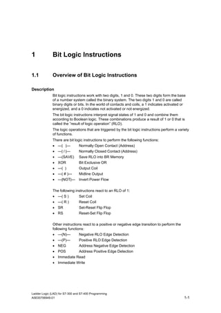1             Bit Logic Instructions

1.1           Overview of Bit Logic Instructions

Description
              Bit logic instructions work with two digits, 1 and 0. These two digits form the base
              of a number system called the binary system. The two digits 1 and 0 are called
              binary digits or bits. In the world of contacts and coils, a 1 indicates activated or
              energized, and a 0 indicates not activated or not energized.
              The bit logic instructions interpret signal states of 1 and 0 and combine them
              according to Boolean logic. These combinations produce a result of 1 or 0 that is
              called the ”result of logic operation” (RLO).
              The logic operations that are triggered by the bit logic instructions perform a variety
              of functions.
              There are bit logic instructions to perform the following functions:
              • ---| |---       Normally Open Contact (Address)
              • ---| / |---     Normally Closed Contact (Address)
              • ---(SAVE)       Save RLO into BR Memory
              • XOR             Bit Exclusive OR
              • ---( )          Output Coil
              • ---( # )---     Midline Output
              • ---|NOT|---     Invert Power Flow

              The following instructions react to an RLO of 1:
              • ---( S )        Set Coil
              • ---( R )        Reset Coil
              • SR              Set-Reset Flip Flop
              • RS              Reset-Set Flip Flop


              Other instructions react to a positive or negative edge transition to perform the
              following functions:
              • ---(N)---       Negative RLO Edge Detection
              • ---(P)---       Positive RLO Edge Detection
              • NEG             Address Negative Edge Detection
              • POS             Address Positive Edge Detection
              • Immediate Read
              • Immediate Write




Ladder Logic (LAD) for S7-300 and S7-400 Programming
A5E00706949-01                                                                                    1-1
 