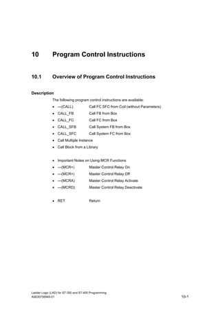 10            Program Control Instructions


10.1          Overview of Program Control Instructions


Description
              The following program control instructions are available:
              • ---(CALL)              Call FC SFC from Coil (without Parameters)
              • CALL_FB                Call FB from Box
              • CALL_FC                Call FC from Box
              • CALL_SFB               Call System FB from Box
              • CALL_SFC               Call System FC from Box
              • Call Multiple Instance
              • Call Block from a Library


              • Important Notes on Using MCR Functions
              • ---(MCR<)              Master Control Relay On
              • ---(MCR>)              Master Control Relay Off
              • ---(MCRA)              Master Control Relay Activate
              • ---(MCRD)               Master Control Relay Deactivate


              • RET                     Return




Ladder Logic (LAD) for S7-300 and S7-400 Programming
A5E00706949-01                                                                      10-1
 