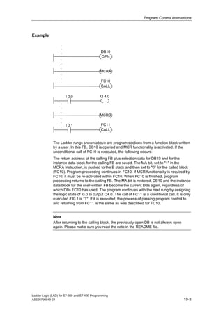 Program Control Instructions



Example

                   .
                   .
                   .                           DB10
                                               OPN
                   .
                   .
                   .
                                              MCRA
                   .
                   .
                   .                           FC10
                                               CALL

                       I 0.0                  Q 4.0
                   .
                   .
                   .
                                              MCRD
                   .
                   .
                   .   I 0.1                   FC11
                                               CALL


              The Ladder rungs shown above are program sections from a function block written
              by a user. In this FB, DB10 is opened and MCR functionality is activated. If the
              unconditional call of FC10 is executed, the following occurs:
              The return address of the calling FB plus selection data for DB10 and for the
              instance data block for the calling FB are saved. The MA bit, set to "1" in the
              MCRA instruction, is pushed to the B stack and then set to "0" for the called block
              (FC10). Program processing continues in FC10. If MCR functionality is required by
              FC10, it must be re-activated within FC10. When FC10 is finished, program
              processing returns to the calling FB. The MA bit is restored, DB10 and the instance
              data block for the user-written FB become the current DBs again, regardless of
              which DBs FC10 has used. The program continues with the next rung by assigning
              the logic state of I0.0 to output Q4.0. The call of FC11 is a conditional call. It is only
              executed if I0.1 is "1". If it is executed, the process of passing program control to
              and returning from FC11 is the same as was described for FC10.


              Note
              After returning to the calling block, the previously open DB is not always open
              again. Please make sure you read the note in the README file.




Ladder Logic (LAD) for S7-300 and S7-400 Programming
A5E00706949-01                                                                                     10-3
 