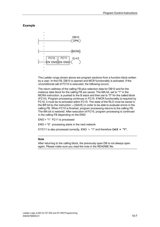 Program Control Instructions



Example

                   .
                   .
                   .                           DB10
                                               OPN
                   .
                   .
                   .
                                              MCRA
                   .
                   .
                   .    FC10       FC11        Q 4.0
                       EN ENO EN ENO
                   .
                   .
                   .

              The Ladder rungs shown above are program sections from a function block written
              by a user. In this FB, DB10 is opened and MCR functionality is activated. If the
              unconditional call of FC10 is executed, the following occurs:
              The return address of the calling FB plus selection data for DB10 and for the
              instance data block for the calling FB are saved. The MA bit, set to "1" in the
              MCRA instruction, is pushed to the B stack and then set to "0" for the called block
              (FC10). Program processing continues in FC10. If MCR functionality is required by
              FC10, it must be re-activated within FC10. The state of the RLO must be saved in
              the BR bit by the instruction ---(SAVE) in order to be able to evaluate errors in the
              calling FB. When FC10 is finished, program processing returns to the calling FB.
              The MA bit is restored. After execution of FC10, program processing is continued
              in the calling FB depending on the ENO:
              ENO = "1" FC11 is processed
              ENO = "0" processing starts in the next network
              If FC11 is also processed correctly, ENO = "1" and therefore Q4.0 = "1".


              Note
              After returning to the calling block, the previously open DB is not always open
              again. Please make sure you read the note in the README file.




Ladder Logic (LAD) for S7-300 and S7-400 Programming
A5E00706949-01                                                                                  10-7
 
