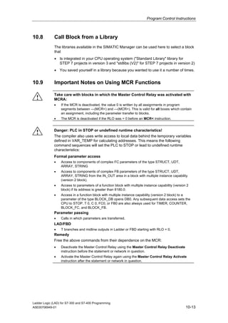 Program Control Instructions



10.8          Call Block from a Library
              The libraries available in the SIMATIC Manager can be used here to select a block
              that
              • Is integrated in your CPU operating system ("Standard Library" library for
                STEP 7 projects in version 3 and "stdlibs (V2)" for STEP 7 projects in version 2)
              • You saved yourself in a library because you wanted to use it a number of times.


10.9          Important Notes on Using MCR Functions

              Take care with blocks in which the Master Control Relay was activated with
  !           MCRA:
              •    If the MCR is deactivated, the value 0 is written by all assignments in program
                   segments between ---(MCR<) and ---(MCR>). This is valid for all boxes which contain
                   an assignment, including the parameter transfer to blocks.
              •    The MCR is deactivated if the RLO was = 0 before an MCR< instruction.


              Danger: PLC in STOP or undefined runtime characteristics!
  !           The compiler also uses write access to local data behind the temporary variables
              defined in VAR_TEMP for calculating addresses. This means the following
              command sequences will set the PLC to STOP or lead to undefined runtime
              characteristics:
              Formal parameter access
              •    Access to components of complex FC parameters of the type STRUCT, UDT,
                   ARRAY, STRING
              •    Access to components of complex FB parameters of the type STRUCT, UDT,
                   ARRAY, STRING from the IN_OUT area in a block with multiple instance capability
                   (version 2 block).
              •    Access to parameters of a function block with multiple instance capability (version 2
                   block) if its address is greater than 8180.0.
              •    Access in a function block with multiple instance capability (version 2 block) to a
                   parameter of the type BLOCK_DB opens DB0. Any subsequent data access sets the
                   CPU to STOP. T 0, C 0, FC0, or FB0 are also always used for TIMER, COUNTER,
                   BLOCK_FC, and BLOCK_FB.
              Parameter passing
              •    Calls in which parameters are transferred.
              LAD/FBD
              •    T branches and midline outputs in Ladder or FBD starting with RLO = 0.
              Remedy
              Free the above commands from their dependence on the MCR:
              •    Deactivate the Master Control Relay using the Master Control Relay Deactivate
                   instruction before the statement or network in question.
              •    Activate the Master Control Relay again using the Master Control Relay Activate
                   instruction after the statement or network in question.




Ladder Logic (LAD) for S7-300 and S7-400 Programming
A5E00706949-01                                                                                        10-13
 