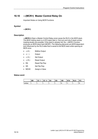 Program Control Instructions



10.10     ---(MCR<) Master Control Relay On
          Important Notes on Using MCR Functions


Symbol
          ---(MCR<)


Description
          ---(MCR<) (Open a Master Control Relay zone) saves the RLO in the MCR stack.
          The MCR nesting stack is a LIFO stack (last in, first out) and only 8 stack entries
          (nesting levels) are possible. If the stack is already full, the ---(MCR<) function
          produces an MCR stack fault (MCRF). The following elements are MCR-dependent
          and influenced by the RLO state that is saved to the MCR stack while opening an
          MCR zone:
          • --( # )          Midline Output
          • --( )            Output
          • --( S )          Set Output
          • --( R )          Reset Output
          • RS               Reset Flip Flop
          • SR               Set Flip Flop
          • MOVE             Assign a Value


Status word

                        BR      CC 1      CC 0   OV         OS       OR       STA      RLO       /FC
              writes:   -       -         -      -          -        0        1        -         0




                                                     Ladder Logic (LAD) for S7-300 and S7-400 Programming
10-14                                                                                     A5E00706949-01
 