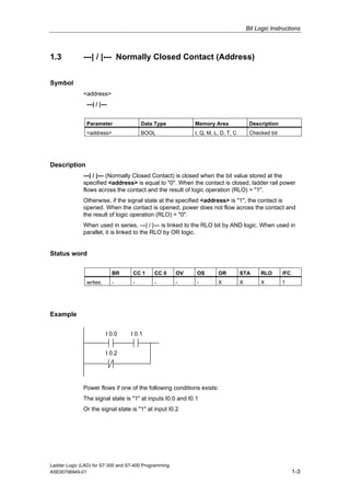 Bit Logic Instructions



1.3           ---| / |--- Normally Closed Contact (Address)


Symbol
              <address>
               ---| / |---


               Parameter                Data Type           Memory Area                Description
               <address>                BOOL                I, Q, M, L, D, T, C        Checked bit




Description
              ---| / |--- (Normally Closed Contact) is closed when the bit value stored at the
              specified <address> is equal to "0". When the contact is closed, ladder rail power
              flows across the contact and the result of logic operation (RLO) = "1".
              Otherwise, if the signal state at the specified <address> is "1", the contact is
              opened. When the contact is opened, power does not flow across the contact and
              the result of logic operation (RLO) = "0".
              When used in series, ---| / |--- is linked to the RLO bit by AND logic. When used in
              parallel, it is linked to the RLO by OR logic.


Status word

                             BR     CC 1     CC 0      OV   OS        OR          STA       RLO      /FC
               writes:       -      -        -         -    -         X           X         X        1




Example

                         I 0.0     I 0.1


                         I 0.2




              Power flows if one of the following conditions exists:
              The signal state is "1" at inputs I0.0 and I0.1
              Or the signal state is "1" at input I0.2




Ladder Logic (LAD) for S7-300 and S7-400 Programming
A5E00706949-01                                                                                             1-3
 