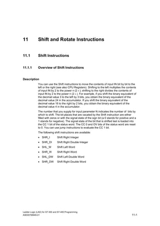 11            Shift and Rotate Instructions


11.1          Shift Instructions


11.1.1        Overview of Shift Instructions


Description
              You can use the Shift instructions to move the contents of input IN bit by bit to the
              left or the right (see also CPU Registers). Shifting to the left multiplies the contents
              of input IN by 2 to the power n (2 n ); shifting to the right divides the contents of
              input IN by 2 to the power n (2 n ). For example, if you shift the binary equivalent of
              the decimal value 3 to the left by 3 bits, you obtain the binary equivalent of the
              decimal value 24 in the accumulator. If you shift the binary equivalent of the
              decimal value 16 to the right by 2 bits, you obtain the binary equivalent of the
              decimal value 4 in the accumulator.
              The number that you supply for input parameter N indicates the number of bits by
              which to shift. The bit places that are vacated by the Shift instruction are either
              filled with zeros or with the signal state of the sign bit (a 0 stands for positive and a
              1 stands for negative). The signal state of the bit that is shifted last is loaded into
              the CC 1 bit of the status word. The CC 0 and OV bits of the status word are reset
              to 0. You can use jump instructions to evaluate the CC 1 bit.
              The following shift instructions are available:
              • SHR_I           Shift Right Integer
              • SHR_DI          Shift Right Double Integer
              • SHL_W           Shift Left Word
              • SHR_W           Shift Right Word
              • SHL_DW          Shift Left Double Word
              • SHR_DW          Shift Right Double Word




Ladder Logic (LAD) for S7-300 and S7-400 Programming
A5E00706949-01                                                                                     11-1
 