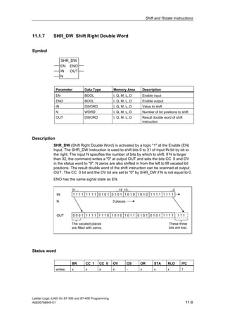 Shift and Rotate Instructions



11.1.7        SHR_DW Shift Right Double Word


Symbol

                     SHR_DW
                     EN ENO
                     IN  OUT
                     N


               Parameter           Data Type           Memory Area         Description
               EN                  BOOL                I, Q, M, L, D       Enable input
               ENO                 BOOL                I, Q, M, L, D       Enable output
               IN                  DWORD               I, Q, M, L, D       Value to shift
               N                   WORD                I, Q, M, L, D       Number of bit positions to shift
               OUT                 DWORD               I, Q, M, L, D       Result double word of shift
                                                                           instruction



Description
              SHR_DW (Shift Right Double Word) is activated by a logic "1" at the Enable (EN)
              Input. The SHR_DW instruction is used to shift bits 0 to 31 of input IN bit by bit to
              the right. The input N specifies the number of bits by which to shift. If N is larger
              than 32, the command writes a "0" at output OUT and sets the bits CC 0 and OV
              in the status word to "0". N zeros are also shifted in from the left to fill vacated bit
              positions. The result double word of the shift instruction can be scanned at output
              OUT. The CC 0 bit and the OV bit are set to "0" by SHR_DW if N is not equal to 0.
              ENO has the same signal state as EN.

                          31...            ...16 15...          ...0
                IN         1111 1111 0101 0101 1010 1010 1111 1111

                N                                      3 places



                OUT        0001 1111 1110 1010 1011 0101 0101 1111                                 111

                          The vacated places                                                 These three
                          are filled with zeros.                                             bits are lost.




Status word

                          BR        CC 1      CC 0     OV         OS   OR          STA      RLO       /FC
               writes:    x         x         x        x          -    x           x        x         1




Ladder Logic (LAD) for S7-300 and S7-400 Programming
A5E00706949-01                                                                                            11-9
 