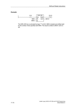 Shift and Rotate Instructions



Example

                             I 0.0          SHR_DW             Q 4.0
                                          EN     ENO            S
                                 MD0      IN     OUT       MD10
                                 MW4      N

          The SHR_DW box is activated by logic "1" at I0.0. MD0 is loaded and shifted right
          by the number of bits specified with MW4. The result is written to MD10. Q4.0 is
          set.




                                               Ladder Logic (LAD) for S7-300 and S7-400 Programming
11-10                                                                               A5E00706949-01
 