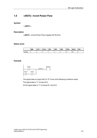 Bit Logic Instructions



1.5           --|NOT|-- Invert Power Flow


Symbol
               ---|NOT|---


Description
              ---|NOT|--- (Invert Power Flow) negates the RLO bit.




Status word

                            BR      CC 1      CC 0      OV   OS      OR      STA       RLO        /FC
               writes:      -       -         -         -    -       -       1         X          -




Example


                    I 0.0                            Q 4.0
                                        NOT
                I 0.1       I 0.2



              The signal state of output Q4.0 is "0" if one of the following conditions exists:
              The signal state is "1" at input I0.0
              Or the signal state is "1" at inputs I0.1 and I0.2.




Ladder Logic (LAD) for S7-300 and S7-400 Programming
A5E00706949-01                                                                                          1-5
 