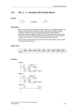 Status Bit Instructions



12.3          OS ---| |--- Exception Bit Overflow Stored


Symbol
                    OS                                             OS
                                        or negation                 /


Description
              OS ---| |--- (Exception Bit Overflow Stored) or OS ---| / |--- (Negated Exception Bit
              Overflow Stored) contact symbols are used to recognize and store a latching
              overflow in a math function. If the result of the instruction lies outside the
              permissible negative or positive range, the OS bit in the status word is set. Unlike
              the OV bit, which is rewritten for subsequent math functions, the OS bit stores an
              overflow when it occurs. The OS bit remains set until the block is left.
              Used in series, the result of the scan is linked to the RLO by AND, used in parallel,
              it is linked to the RLO by OR.


Status word

                          BR        CC 1     CC 0       OV     OS       OR   STA        RLO     /FC
               writes:    -         -        -          -      -        x    x          x       1




Example

              Network 1

                      I 0.0          MUL_I
                                   EN   ENO
                         IW0       IN1
                         IW2       IN2      OUT        MW10

              Network 2

                     I 0.01          ADD_I
                                   EN   ENO
                         IW0       IN1
                         IW2       IN2      OUT        MW12

              Network 3
                      OS                               Q 4.0
                                                        S




Ladder Logic (LAD) for S7-300 and S7-400 Programming
A5E00706949-01                                                                                      12-3
 