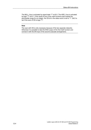 Status Bit Instructions



       The MUL_I box is activated by signal state "1" at I0.0. The ADD_I box is activated
       by logic "1" at I0.1. If the result of one of the math functions was outside the
       permissible range for an integer, the OS bit in the status word is set to "1". Q4.0 is
       set if the scan of OS is logic "1".


       Note
       The scan with OS is only necessary because of the two separate networks.
       Otherwise it is possible to take the ENO output of the first math function and
       connect it with the EN input of the second (cascade arrangement).




                                              Ladder Logic (LAD) for S7-300 and S7-400 Programming
12-4                                                                               A5E00706949-01
 
