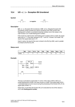 Status Bit Instructions



12.4          UO ---| |--- Exception Bit Unordered


Symbol
                    UO                                                 UO
                                        or negation                     /


Description
              UO ---| |--- (Exception Bit Unordered) or UO ---| / |--- (Negated Exception Bit
              Unordered) contact symbols are used to recognize if the math function with
              floating-point numbers is unordered (meaning, whether one of the values in the
              math function is an invalid floating-point number).
              If the result of a math function with floating-point numbers (UO) is invalid, the signal
              state scan is "1". If the logic operation in CC 1 and CC 0 shows "not invalid", the
              result of the signal state scan is "0".
              Used in series, the result of the scan is linked to the RLO by AND, used in parallel
              it is linked to the RLO by OR.


Status word

                           BR       CC 1       CC 0    OV          OS       OR   STA        RLO     /FC
               writes:     -        -          -       -           -        x    x          x       1



Example

                   I 0.0          DIV_R                    Q 4.0
                                EN   ENO                    S
                         ID0    IN1
                         ID4    IN2      OUT       MD10


                     UO                                    Q 4.1
                                                            S




              The box is activated by signal state "1" at I0.0. If the value of ID0 or ID4 is an
              invalid floating-point number, the math function is invalid. If the signal state of EN =
              1 (activated) and if an error occurs during the processing of the function DIV_R, the
              signal state of ENO = 0.
              Output Q4.1 is set when the function DIV_R is executed but one of the values is
              not a valid floating-point number.




Ladder Logic (LAD) for S7-300 and S7-400 Programming
A5E00706949-01                                                                                          12-5
 