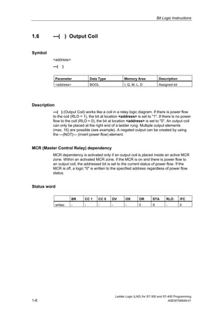 Bit Logic Instructions



1.6       ---( ) Output Coil


Symbol
          <address>
          ---(     )


              Parameter            Data Type             Memory Area             Description
              <address>            BOOL                  I, Q, M, L, D           Assigned bit




Description
          ---( ) (Output Coil) works like a coil in a relay logic diagram. If there is power flow
          to the coil (RLO = 1), the bit at location <address> is set to "1". If there is no power
          flow to the coil (RLO = 0), the bit at location <address> is set to "0". An output coil
          can only be placed at the right end of a ladder rung. Multiple output elements
          (max. 16) are possible (see example). A negated output can be created by using
          the ---|NOT|--- (invert power flow) element.


MCR (Master Control Relay) dependency
          MCR dependency is activated only if an output coil is placed inside an active MCR
          zone. Within an activated MCR zone, if the MCR is on and there is power flow to
          an output coil; the addressed bit is set to the current status of power flow. If the
          MCR is off, a logic "0" is written to the specified address regardless of power flow
          status.


Status word

                          BR   CC 1    CC 0    OV         OS       OR       STA       RLO       /FC
              writes:     -    -       -       -          -        0        X         -         0




                                                   Ladder Logic (LAD) for S7-300 and S7-400 Programming
1-6                                                                                     A5E00706949-01
 