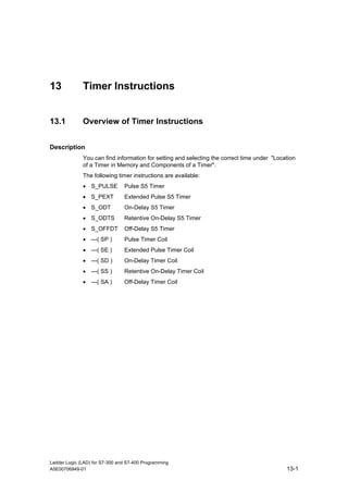 13            Timer Instructions


13.1          Overview of Timer Instructions


Description
              You can find information for setting and selecting the correct time under "Location
              of a Timer in Memory and Components of a Timer".
              The following timer instructions are available:
              • S_PULSE         Pulse S5 Timer
              • S_PEXT          Extended Pulse S5 Timer
              • S_ODT           On-Delay S5 Timer
              • S_ODTS          Retentive On-Delay S5 Timer
              • S_OFFDT         Off-Delay S5 Timer
              • ---( SP )       Pulse Timer Coil
              • ---( SE )       Extended Pulse Timer Coil
              • ---( SD )       On-Delay Timer Coil
              • ---( SS )       Retentive On-Delay Timer Coil
              • ---( SA )       Off-Delay Timer Coil




Ladder Logic (LAD) for S7-300 and S7-400 Programming
A5E00706949-01                                                                               13-1
 