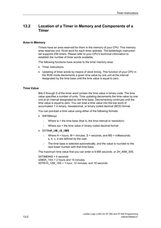 Timer Instructions



13.2     Location of a Timer in Memory and Components of a
         Timer


Area in Memory
         Timers have an area reserved for them in the memory of your CPU. This memory
         area reserves one 16-bit word for each timer address. The ladderlogic instruction
         set supports 256 timers. Please refer to your CPU’s technical information to
         establish the number of timer words available.
         The following functions have access to the timer memory area:
         • Timer instructions
         • Updating of timer words by means of clock timing. This function of your CPU in
           the RUN mode decrements a given time value by one unit at the interval
           designated by the time base until the time value is equal to zero.


Time Value
         Bits 0 through 9 of the timer word contain the time value in binary code. The time
         value specifies a number of units. Time updating decrements the time value by one
         unit at an interval designated by the time base. Decrementing continues until the
         time value is equal to zero. You can load a time value into the low word of
         accumulator 1 in binary, hexadecimal, or binary coded decimal (BCD) format.
         You can pre-load a time value using either of the following formats:
         • W#16#wxyz
             -   Where w = the time base (that is, the time interval or resolution)
             -   Where xyz = the time value in binary coded decimal format
         • S5T#aH_bM_cS_dMS
             -   Where H = hours, M = minutes, S = seconds, and MS = milliseconds;
                 a, b, c, d are defined by the user.
             -   The time base is selected automatically, and the value is rounded to the
                 next lower number with that time base.
         The maximum time value that you can enter is 9,990 seconds, or 2H_46M_30S.
         S5TIME#4S = 4 seconds
         s5t#2h_15m = 2 hours and 15 minutes
         S5T#1H_12M_18S = 1 hour, 12 minutes, and 18 seconds




                                               Ladder Logic (LAD) for S7-300 and S7-400 Programming
13-2                                                                                A5E00706949-01
 