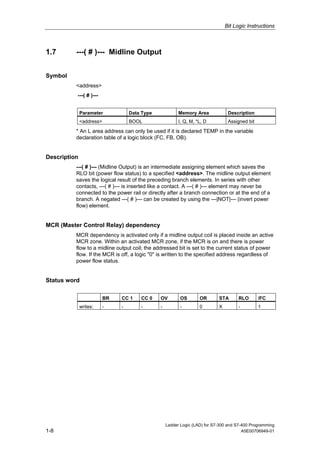 Bit Logic Instructions



1.7       ---( # )--- Midline Output


Symbol
          <address>
          ---( # )---


              Parameter            Data Type             Memory Area             Description
              <address>            BOOL                  I, Q, M, *L, D          Assigned bit

          * An L area address can only be used if it is declared TEMP in the variable
          declaration table of a logic block (FC, FB, OB).


Description
          ---( # )--- (Midline Output) is an intermediate assigning element which saves the
          RLO bit (power flow status) to a specified <address>. The midline output element
          saves the logical result of the preceding branch elements. In series with other
          contacts, ---( # )--- is inserted like a contact. A ---( # )--- element may never be
          connected to the power rail or directly after a branch connection or at the end of a
          branch. A negated ---( # )--- can be created by using the ---|NOT|--- (invert power
          flow) element.


MCR (Master Control Relay) dependency
          MCR dependency is activated only if a midline output coil is placed inside an active
          MCR zone. Within an activated MCR zone, if the MCR is on and there is power
          flow to a midline output coil; the addressed bit is set to the current status of power
          flow. If the MCR is off, a logic "0" is written to the specified address regardless of
          power flow status.


Status word

                          BR   CC 1    CC 0    OV         OS       OR       STA       RLO       /FC
              writes:     -    -       -       -          -        0        X         -         1




                                                   Ladder Logic (LAD) for S7-300 and S7-400 Programming
1-8                                                                                     A5E00706949-01
 
