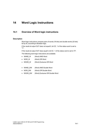 14            Word Logic Instructions


14.1          Overview of Word logic instructions


Description
              Word logic instructions compare pairs of words (16 bits) and double words (32 bits)
              bit by bit, according to Boolean logic.
              If the result at output OUT does not equal 0, bit CC 1 of the status word is set to
              "1".
              If the result at output OUT does equal 0, bit CC 1 of the status word is set to "0".
              The following word logic instructions are available:
              • WAND_W              (Word) AND Word
              • WOR_W               (Word) OR Word
              • WXOR_W              (Word) Exclusive OR Word


              • WAND_DW             (Word) AND Double Word
              • WOR_DW              (Word) OR Double Word
              • WXOR_DW             (Word) Exclusive OR Double Word




Ladder Logic (LAD) for S7-300 and S7-400 Programming
A5E00706949-01                                                                                  14-1
 