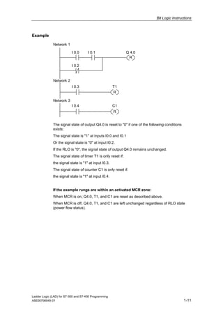 Bit Logic Instructions



Example

              Network 1

                           I 0.0      I 0.1                    Q 4.0
                                                                R

                           I 0.2



              Network 2
                           I 0.3                       T1
                                                       R

              Network 3
                           I 0.4                       C1
                                                       R


              The signal state of output Q4.0 is reset to "0" if one of the following conditions
              exists:
              The signal state is "1" at inputs I0.0 and I0.1
              Or the signal state is "0" at input I0.2.
              If the RLO is "0", the signal state of output Q4.0 remains unchanged.
              The signal state of timer T1 is only reset if:
              the signal state is "1" at input I0.3.
              The signal state of counter C1 is only reset if:
              the signal state is "1" at input I0.4.


              If the example rungs are within an activated MCR zone:
              When MCR is on, Q4.0, T1, and C1 are reset as described above.
              When MCR is off, Q4.0, T1, and C1 are left unchanged regardless of RLO state
              (power flow status).




Ladder Logic (LAD) for S7-300 and S7-400 Programming
A5E00706949-01                                                                                     1-11
 