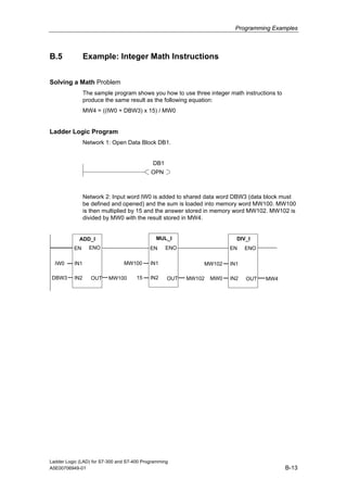 Programming Examples



B.5             Example: Integer Math Instructions


Solving a Math Problem
                The sample program shows you how to use three integer math instructions to
                produce the same result as the following equation:
                MW4 = ((IW0 + DBW3) x 15) / MW0


Ladder Logic Program
                Network 1: Open Data Block DB1.


                                             DB1
                                            OPN



                Network 2: Input word IW0 is added to shared data word DBW3 (data block must
                be defined and opened) and the sum is loaded into memory word MW100. MW100
                is then multiplied by 15 and the answer stored in memory word MW102. MW102 is
                divided by MW0 with the result stored in MW4.


             ADD_I                            MUL_I                      DIV_I
          EN      ENO                       EN     ENO                 EN    ENO

  IW0     IN1                   MW100       IN1              MW102     IN1

 DBW3     IN2      OUT   MW100        15    IN2    OUT   MW102   MW0   IN2   OUT   MW4




Ladder Logic (LAD) for S7-300 and S7-400 Programming
A5E00706949-01                                                                               B-13
 