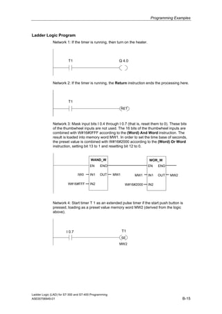 Programming Examples



Ladder Logic Program
              Network 1: If the timer is running, then turn on the heater.




                         T1                              Q 4.0




              Network 2: If the timer is running, the Return instruction ends the processing here.




                         T1
                                                             RET



              Network 3: Mask input bits I 0.4 through I 0.7 (that is, reset them to 0). These bits
              of the thumbwheel inputs are not used. The 16 bits of the thumbwheel inputs are
              combined with W#16#0FFF according to the (Word) And Word instruction. The
              result is loaded into memory word MW1. In order to set the time base of seconds,
              the preset value is combined with W#16#2000 according to the (Word) Or Word
              instruction, setting bit 13 to 1 and resetting bit 12 to 0.


                                        WAND_W                               WOR_W
                                       EN      ENO                           EN    ENO

                               IW0      IN1   OUT      MW1         MW1       IN1   OUT   MW2

                        W#16#FFF        IN2                   W#16#2000      IN2




              Network 4: Start timer T 1 as an extended pulse timer if the start push button is
              pressed, loading as a preset value memory word MW2 (derived from the logic
              above).




                       I 0.7                                 T1
                                                             SE
                                                         MW2




Ladder Logic (LAD) for S7-300 and S7-400 Programming
A5E00706949-01                                                                                  B-15
 