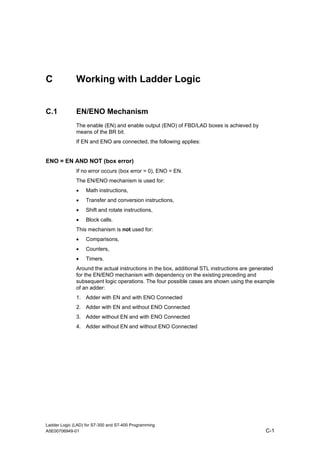 C             Working with Ladder Logic


C.1           EN/ENO Mechanism
              The enable (EN) and enable output (ENO) of FBD/LAD boxes is achieved by
              means of the BR bit.
              If EN and ENO are connected, the following applies:


ENO = EN AND NOT (box error)
              If no error occurs (box error = 0), ENO = EN.
              The EN/ENO mechanism is used for:
              •    Math instructions,
              •    Transfer and conversion instructions,
              •    Shift and rotate instructions,
              •    Block calls.
              This mechanism is not used for:
              •    Comparisons,
              •    Counters,
              •    Timers.
              Around the actual instructions in the box, additional STL instructions are generated
              for the EN/ENO mechanism with dependency on the existing preceding and
              subsequent logic operations. The four possible cases are shown using the example
              of an adder:
              1. Adder with EN and with ENO Connected
              2. Adder with EN and without ENO Connected
              3. Adder without EN and with ENO Connected
              4. Adder without EN and without ENO Connected




Ladder Logic (LAD) for S7-300 and S7-400 Programming
A5E00706949-01                                                                                C-1
 