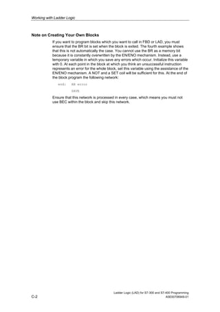 Working with Ladder Logic



Note on Creating Your Own Blocks
            If you want to program blocks which you want to call in FBD or LAD, you must
            ensure that the BR bit is set when the block is exited. The fourth example shows
            that this is not automatically the case. You cannot use the BR as a memory bit
            because it is constantly overwritten by the EN/ENO mechanism. Instead, use a
            temporary variable in which you save any errors which occur. Initialize this variable
            with 0. At each point in the block at which you think an unsuccessful instruction
            represents an error for the whole block, set this variable using the assistance of the
            EN/ENO mechanism. A NOT and a SET coil will be sufficient for this. At the end of
            the block program the following network:
               end:     AN error

                        SAVE

            Ensure that this network is processed in every case, which means you must not
            use BEC within the block and skip this network.




                                                  Ladder Logic (LAD) for S7-300 and S7-400 Programming
C-2                                                                                    A5E00706949-01
 