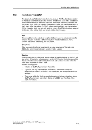 Working with Ladder Logic



C.2           Parameter Transfer
              The parameters of a block are transferred as a value. With function blocks a copy
              of the actual parameter value in the instance data block is used in the called block.
              With functions a copy of the actual value lies in the local data stack. Pointers are
              not copied. Prior to the call the INPUT values are copied into the instance DB or to
              the L stack. After the call the OUTPUT values are copied back into the variables.
              Within the called block you can only work on a copy. The STL instructions required
              for this are in the calling block and remain hidden from the user.


              Note
              If memory bits, inputs, outputs or peripheral I/Os are used as actual address of a
              function they are treated in a different way than the other addresses. Here,
              updates are carried out directly, not via L Stack.

              Exception:
              If the corresponding formal parameter is an input parameter of the data type
              BOOL, the current parameters are updated via the L stack.



              Caution
              When programming the called block, ensure that the parameters declared as OUTPUT are
              also written. Otherwise the values output are random! With function blocks the value will be
              the value from the instance DB noted by the last call, with functions the value will be the
              value which happens to be in the L stack.
              Note the following points:
              •    Initialize all OUTPUT parameters if possible.
              •    Try not to use any Set and Reset instructions. These instructions are
                   dependent on the RLO. If the RLO has the value 0, the random value will be
                   retained.
              •    If you jump within the block, ensure that you do not skip any locations where
                   OUTPUT parameters are written. Do not forget BEC and the effect of the
                   MCR instructions.




Ladder Logic (LAD) for S7-300 and S7-400 Programming
A5E00706949-01                                                                                         C-7
 