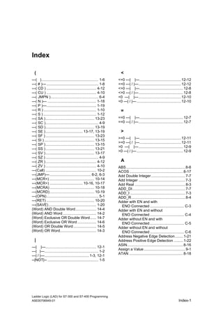Index

  (                                                                    <
---( )....................................................... 1-6    <=0 ---| |---........................................ 12-12
---( # )--- .................................................. 1-8   <=0 ---| / |---......................................... 12-12
---( CD ) ................................................ 4-12      <>0 ---| |---.......................................... 12-8
---( CU ) ................................................ 4-10      <>0 ---| / |---........................................... 12-8
---( JMPN ).............................................. 6-4        <0 ---| |---......................................... 12-10
---( N )--- ............................................... 1-18     <0 ---| / |---........................................... 12-10
---( P )---................................................ 1-19
---( R ) ................................................... 1-10      =
---( S ) ................................................... 1-12
---( SA )............................................... 13-23       ==0 ---| |---.......................................... 12-7
---( SC )................................................... 4-9     ==0 ---| / |---........................................... 12-7
---( SD )............................................... 13-19
---( SE ).................................... 13-17, 13-19             >
---( SF ) ............................................... 13-23
                                                                     >=0 ---| |---........................................ 12-11
---( SI ) ................................................ 13-15
                                                                     >=0 ---| / |---........................................ 12-11
---( SP )............................................... 13-15
                                                                     >0 ---| |---........................................... 12-9
---( SS )............................................... 13-21
                                                                     >0 ---| / |---............................................. 12-9
---( SV )............................................... 13-17
---( SZ ) ................................................... 4-9
---( ZR )................................................. 4-12        A
---( ZV ) ................................................. 4-10     ABS ......................................................... 8-8
---(Call) ................................................. 10-2     ACOS.................................................... 8-17
---(JMP)---........................................ 6-2, 6-3         Add Double Integer................................. 7-7
---(MCR<) ........................................... 10-14          Add Integer ............................................. 7-3
---(MCR>) ................................ 10-16, 10-17              Add Real ................................................. 8-3
---(MCRA) ........................................... 10-18          ADD_DI................................................... 7-7
---(MCRD)........................................... 10-19           ADD_I ..................................................... 7-3
---(OPN).................................................. 5-1       ADD_R.................................................... 8-4
---(RET) .............................................. 10-20        Adder with EN and with
---(SAVE) .............................................. 1-20          ENO Connected ................................. C-3
(Word) AND Double Word.................... 14-4                      Adder with EN and without
(Word) AND Word ................................ 14-2                  ENO Connected ................................. C-4
(Word) Exclusive OR Double Word...... 14-7                           Adder without EN and with
(Word) Exclusive OR Word .................. 14-6                       ENO Connected ................................. C-5
(Word) OR Double Word ...................... 14-5                    Adder without EN and without
(Word) OR Word................................... 14-3                 ENO Connected ................................. C-6
                                                                     Address Negative Edge Detection........ 1-21
  |                                                                  Address Positive Edge Detection ......... 1-22
                                                                     ASIN...................................................... 8-16
---| |---................................................. 12-1
                                                                     Assign a Value ........................................ 9-1
---| |---.................................................... 1-2
                                                                     ATAN .................................................... 8-18
---| / |---........................................... 1-3, 12-1
--|NOT|-- ................................................. 1-5




Ladder Logic (LAD) for S7-300 and S7-400 Programming
A5E00706949-01                                                                                                            Index-1
 