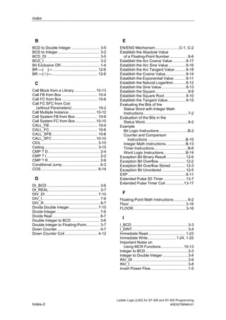 Index




  B                                                                    E
BCD to Double Integer ........................... 3-5                EN/ENO Mechanism.......................C-1, C-2
BCD to Integer........................................ 3-2           Establish the Absolute Value
BCD_DI .................................................. 3-5          of a Floating-Point Number ................. 8-8
BCD_I ..................................................... 3-2      Establish the Arc Cosine Value ............ 8-17
Bit Exclusive OR..................................... 1-4            Establish the Arc Sine Value ................ 8-16
BR ---| |--- .......................................... 12-6         Establish the Arc Tangent Value .......... 8-18
BR ---| / |---............................................ 12-6      Establish the Cosine Value................... 8-14
                                                                     Establish the Exponential Value ........... 8-11
  C                                                                  Establish the Natural Logarithm............ 8-12
                                                                     Establish the Sine Value....................... 8-13
Call Block from a Library .................... 10-13                 Establish the Square............................... 8-9
Call FB from Box .................................. 10-4             Establish the Square Root .................... 8-10
Call FC from Box .................................. 10-6             Establish the Tangent Value................. 8-15
Call FC SFC from Coil                                                Evaluating the Bits of the
  (without Parameters) ........................ 10-2                   Status Word with Integer Math
Call Multiple Instance ......................... 10-12                 Instructions .......................................... 7-2
Call System FB from Box ..................... 10-8                   Evaluation of the Bits in the
Call System FC from Box ................... 10-10                      Status Word......................................... 8-2
CALL_FB .............................................. 10-4          Example
CALL_FC.............................................. 10-6             Bit Logic Instructions ...........................B-2
CALL_SFB............................................ 10-8              Counter and Comparison
CALL_SFC ......................................... 10-10                  Instructions ....................................B-10
CEIL...................................................... 3-15        Integer Math Instructions...................B-13
Ceiling................................................... 3-15        Timer Instructions................................B-6
CMP ? D ................................................. 2-4          Word Logic Instructions.....................B-14
CMP ? I................................................... 2-2       Exception Bit Binary Result .................. 12-6
CMP ? R ................................................. 2-6        Exception Bit Overflow.......................... 12-2
Conditional Jump.................................... 6-3             Exception Bit Overflow Stored .............. 12-3
COS...................................................... 8-14       Exception Bit Unordered....................... 12-5
                                                                     EXP ....................................................... 8-11
  D                                                                  Extended Pulse S5 Timer ..................... 13-7
                                                                     Extended Pulse Timer Coil ................. 13-17
DI_BCD .................................................. 3-6
DI_REAL................................................. 3-7
DIV_DI .................................................. 7-10         F
DIV_I....................................................... 7-6     Floating-Point Math Instructions ............. 8-2
DIV_R ..................................................... 8-7      Floor...................................................... 3-16
Divide Double Integer........................... 7-10                FLOOR.................................................. 3-16
Divide Integer ......................................... 7-6
Divide Real ............................................. 8-7
                                                                       I
Double Integer to BCD ........................... 3-6
Double Integer to Floating-Point............. 3-7                    I_BCD ..................................................... 3-3
Down Counter......................................... 4-7            I_DINT..................................................... 3-4
Down Counter Coil ............................... 4-12               Immediate Read.................................... 1-23
                                                                     Immediate Write...........................1-24, 1-25
                                                                     Important Notes on
                                                                        Using MCR Functions ..................... 10-13
                                                                     Integer to BCD ........................................ 3-3
                                                                     Integer to Double Integer ........................ 3-4
                                                                     INV_DI .................................................... 3-9
                                                                     INV_I ....................................................... 3-8
                                                                     Invert Power Flow ................................... 1-5




                                                                   Ladder Logic (LAD) for S7-300 and S7-400 Programming
Index-2                                                                                                 A5E00706949-01
 