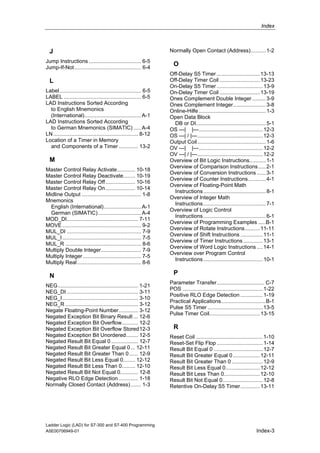 Index



  J                                                                 Normally Open Contact (Address).......... 1-2
Jump Instructions ................................... 6-5
Jump-If-Not............................................. 6-4
                                                                      O
                                                                    Off-Delay S5 Timer ............................. 13-13
  L                                                                 Off-Delay Timer Coil ........................... 13-23
                                                                    On-Delay S5 Timer ............................... 13-9
Label....................................................... 6-5    On-Delay Timer Coil ........................... 13-19
LABEL .................................................... 6-5      Ones Complement Double Integer ......... 3-9
LAD Instructions Sorted According                                   Ones Complement Integer...................... 3-8
  to English Mnemonics                                              Online-Hilfe ............................................. 1-3
  (International)...................................... A-1         Open Data Block
LAD Instructions Sorted According                                     DB or DI............................................... 5-1
  to German Mnemonics (SIMATIC) ..... A-4                           OS ---| |---........................................... 12-3
LN ......................................................... 8-12   OS ---| / |---............................................ 12-3
Location of a Timer in Memory                                       Output Coil .............................................. 1-6
  and Components of a Timer ............. 13-2                      OV ---| |---........................................... 12-2
                                                                    OV ---| / |---............................................ 12-2
  M                                                                 Overview of Bit Logic Instructions........... 1-1
                                                                    Overview of Comparison Instructions ..... 2-1
Master Control Relay Activate............ 10-18
                                                                    Overview of Conversion Instructions ...... 3-1
Master Control Relay Deactivate........ 10-19
                                                                    Overview of Counter Instructions............ 4-1
Master Control Relay Off.................... 10-16
                                                                    Overview of Floating-Point Math
Master Control Relay On.................... 10-14
                                                                      Instructions .......................................... 8-1
Midline Output ........................................ 1-8
                                                                    Overview of Integer Math
Mnemonics
                                                                      Instructions .......................................... 7-1
  English (International)......................... A-1
                                                                    Overview of Logic Control
  German (SIMATIC)............................. A-4
                                                                      Instructions .......................................... 6-1
MOD_DI................................................ 7-11
                                                                    Overview of Programming Examples .....B-1
MOVE ..................................................... 9-2
                                                                    Overview of Rotate Instructions.......... 11-11
MUL_DI .................................................. 7-9
                                                                    Overview of Shift Instructions ............... 11-1
MUL_I ..................................................... 7-5
                                                                    Overview of Timer Instructions ............. 13-1
MUL_R ................................................... 8-6
                                                                    Overview of Word Logic Instructions .... 14-1
Multiply Double Integer........................... 7-9
                                                                    Overview over Program Control
Multiply Integer ....................................... 7-5
                                                                      Instructions ........................................ 10-1
Multiply Real ........................................... 8-6

  N                                                                   P
                                                                    Parameter Transfer................................ C-7
NEG...................................................... 1-21
                                                                    POS ...................................................... 1-22
NEG_DI ................................................ 3-11
                                                                    Positive RLO Edge Detection ............... 1-19
NEG_I................................................... 3-10
                                                                    Practical Applications..............................B-1
NEG_R ................................................. 3-12
                                                                    Pulse S5 Timer ..................................... 13-5
Negate Floating-Point Number............. 3-12
                                                                    Pulse Timer Coil.................................. 13-15
Negated Exception Bit Binary Result ... 12-6
Negated Exception Bit Overflow........... 12-2
Negated Exception Bit Overflow Stored12-3                             R
Negated Exception Bit Unordered........ 12-5                        Reset Coil ............................................. 1-10
Negated Result Bit Equal 0 .................. 12-7                  Reset-Set Flip Flop ............................... 1-14
Negated Result Bit Greater Equal 0... 12-11                         Result Bit Equal 0 ................................. 12-7
Negated Result Bit Greater Than 0...... 12-9                        Result Bit Greater Equal 0 .................. 12-11
Negated Result Bit Less Equal 0........ 12-12                       Result Bit Greater Than 0 ..................... 12-9
Negated Result Bit Less Than 0......... 12-10                       Result Bit Less Equal 0....................... 12-12
Negated Result Bit Not Equal 0............ 12-8                     Result Bit Less Than 0........................ 12-10
Negative RLO Edge Detection ............. 1-18                      Result Bit Not Equal 0........................... 12-8
Normally Closed Contact (Address) ....... 1-3                       Retentive On-Delay S5 Timer............. 13-11




Ladder Logic (LAD) for S7-300 and S7-400 Programming
A5E00706949-01                                                                                                          Index-3
 