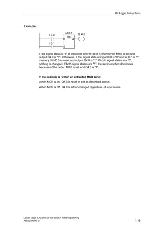Bit Logic Instructions



Example

                                      M 0.0       Q 4.0
                        I 0.0
                                       RS
                                    R      Q
                        I 0.1
                                    S

              If the signal state is "1" at input I0.0 and "0" at I0.1, memory bit M0.0 is set and
              output Q4.0 is "0". Otherwise, if the signal state at input I0.0 is "0" and at I0.1 is "1",
              memory bit M0.0 is reset and output Q4.0 is "1". If both signal states are "0",
              nothing is changed. If both signal states are "1", the set instruction dominates
              because of the order; M0.0 is set and Q4.0 is "1".


              If the example is within an activated MCR zone:
              When MCR is on, Q4.0 is reset or set as described above.
              When MCR is off, Q4.0 is left unchanged regardless of input states.




Ladder Logic (LAD) for S7-300 and S7-400 Programming
A5E00706949-01                                                                                      1-15
 