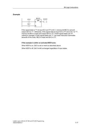 Bit Logic Instructions



Example

                                      M 0.0       Q 4.0
                        I 0.0
                                       SR
                                    S      Q
                        I 0.1
                                    R

              If the signal state is "1" at input I0.0 and "0" at I0.1, memory bit M0.0 is set and
              output Q4.0 is "1". Otherwise, if the signal state at input I0.0 is "0" and at I0.1 is "1",
              memory bit M0.0 is reset and output Q4.0 is "0". If both signal states are "0",
              nothing is changed. If both signal states are "1", the reset instruction dominates
              because of the order; M0.0 is reset and Q4.0 is "0".


              If the example is within an activated MCR zone:
              When MCR is on, Q4.0 is set or reset as described above.
              When MCR is off, Q4.0 is left unchanged regardless of input states.




Ladder Logic (LAD) for S7-300 and S7-400 Programming
A5E00706949-01                                                                                      1-17
 