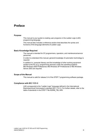 Preface


Purpose
              This manual is your guide to creating user programs in the Ladder Logic (LAD)
              programming language.
              This manual also includes a reference section that describes the syntax and
              functions of the language elements of Ladder Logic.


Basic Knowledge Required
              The manual is intended for S7 programmers, operators, and maintenance/service
              personnel.
              In order to understand this manual, general knowledge of automation technology is
              required.
              In addition to, computer literacy and the knowledge of other working equipment
              similar to the PC (e.g. programming devices) under the operating systems
              MS Windows 2000 Professional, MS Windows XP Professional or MS Windows
              Server 2003 are required.


Scope of the Manual
              This manual is valid for release 5.4 of the STEP 7 programming software package.


Compliance with IEC 1131-3
              LAD corresponds to the “Ladder Logic” language defined in the International
              Electrotechnical Commission's standard IEC 1131-3. For further details, refer to the
              table of standards in the STEP 7 file NORM_TBL.WRI.




Ladder Logic (LAD) for S7-300 and S7-400 Programming
A5E00706949-01                                                                                  iii
 