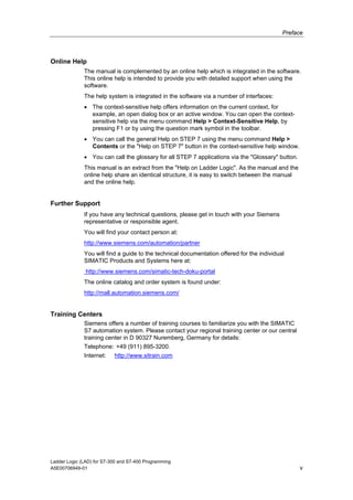Preface



Online Help
              The manual is complemented by an online help which is integrated in the software.
              This online help is intended to provide you with detailed support when using the
              software.
              The help system is integrated in the software via a number of interfaces:
              • The context-sensitive help offers information on the current context, for
                example, an open dialog box or an active window. You can open the context-
                sensitive help via the menu command Help > Context-Sensitive Help, by
                pressing F1 or by using the question mark symbol in the toolbar.
              • You can call the general Help on STEP 7 using the menu command Help >
                Contents or the "Help on STEP 7" button in the context-sensitive help window.
              • You can call the glossary for all STEP 7 applications via the "Glossary" button.
              This manual is an extract from the "Help on Ladder Logic". As the manual and the
              online help share an identical structure, it is easy to switch between the manual
              and the online help.


Further Support
              If you have any technical questions, please get in touch with your Siemens
              representative or responsible agent.
              You will find your contact person at:
              http://www.siemens.com/automation/partner
              You will find a guide to the technical documentation offered for the individual
              SIMATIC Products and Systems here at:
               http://www.siemens.com/simatic-tech-doku-portal
              The online catalog and order system is found under:
              http://mall.automation.siemens.com/


Training Centers
              Siemens offers a number of training courses to familiarize you with the SIMATIC
              S7 automation system. Please contact your regional training center or our central
              training center in D 90327 Nuremberg, Germany for details:
              Telephone: +49 (911) 895-3200.
              Internet:    http://www.sitrain.com




Ladder Logic (LAD) for S7-300 and S7-400 Programming
A5E00706949-01                                                                                     v
 