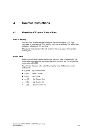 4             Counter Instructions


4.1           Overview of Counter Instructions


Area in Memory
              Counters have an area reserved for them in the memory of your CPU. This
              memory area reserves one 16-bit word for each counter address. The ladder logic
              instruction set supports 256 counters.
              The counter instructions are the only functions that have access to the counter
              memory area.


Count Value
              Bits 0 through 9 of the counter word contain the count value in binary code. The
              count value is moved to the counter word when a counter is set. The range of the
              count value is 0 to 999.
              You can vary the count value within this range by using the following counter
              instructions:
              • S_CUD          Up-Down Counter
              • S_CD           Down Counter
              • S_CU           Up Counter
              • ---( SC )       Set Counter Coil
              • ---( CU )       Up Counter Coil
              • ---( CD )       Down Counter Coil




Ladder Logic (LAD) for S7-300 and S7-400 Programming
A5E00706949-01                                                                                  4-1
 