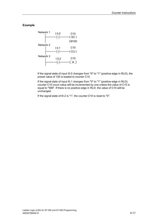 Counter Instructions



Example

               Network 1
                               I 0.0          C10
                                              SC
                                            C#100
               Network 2
                               I 0.1          C10
                                              CU
               Network 3
                                I 0.2         C10
                                               R



              If the signal state of input I0.0 changes from "0" to "1" (positive edge in RLO), the
              preset value of 100 is loaded to counter C10.
              If the signal state of input I0.1 changes from "0" to "1" (positive edge in RLO),
              counter C10 count value will be incremented by one unless the value of C10 is
              equal to "999". If there is no positive edge in RLO, the value of C10 will be
              unchanged.
              If the signal state of I0.2 is "1", the counter C10 is reset to "0".




Ladder Logic (LAD) for S7-300 and S7-400 Programming
A5E00706949-01                                                                                      4-11
 