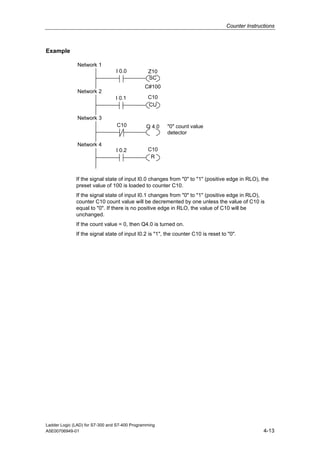 Counter Instructions



Example

               Network 1
                                 I 0.0          Z10
                                                SC
                                               C#100
               Network 2
                                 I 0.1          C10
                                                CU

               Network 3
                                 C10           Q 4.0    "0" count value
                                                        detector

               Network 4
                                 I 0.2          C10
                                                 R



              If the signal state of input I0.0 changes from "0" to "1" (positive edge in RLO), the
              preset value of 100 is loaded to counter C10.
              If the signal state of input I0.1 changes from "0" to "1" (positive edge in RLO),
              counter C10 count value will be decremented by one unless the value of C10 is
              equal to "0". If there is no positive edge in RLO, the value of C10 will be
              unchanged.
              If the count value = 0, then Q4.0 is turned on.
              If the signal state of input I0.2 is "1", the counter C10 is reset to "0".




Ladder Logic (LAD) for S7-300 and S7-400 Programming
A5E00706949-01                                                                                    4-13
 