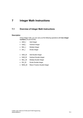 7             Integer Math Instructions


7.1           Overview of Integer Math Instructions


Description
              Using integer math, you can carry out the following operations with two integer
              numbers (16 and 32 bits):
              • ADD_I           Add Integer
              • SUB_I           Subtract Integer
              • MUL_I           Multiply Integer
              • DIV_I           Divide Integer


              • ADD_DI          Add Double Integer
              • SUB_DI          Subtract Double Integer
              • MUL_DI          Multiply Double Integer
              • DIV_DI          Divide Double Integer
              • MOD_DI          Return Fraction Double Integer




Ladder Logic (LAD) for S7-300 and S7-400 Programming
A5E00706949-01                                                                                  7-1
 
