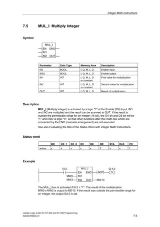 Integer Math Instructions



7.5           MUL_I Multiply Integer


Symbol

                    MUL_I
                  EN ENO
                  IN1
                  IN2 OUT


               Parameter           Data Type             Memory Area          Description
               EN                  BOOL                  I, Q, M, L, D        Enable input
               ENO                 BOOL                  I, Q, M, L, D        Enable output
               IN1                 INT                   I, Q, M, L, D        First value for multiplication
                                                         or constant
               IN2                 INT                   I, Q, M, L, D        Second value for multiplication
                                                         or constant
               OUT                 INT                   I, Q, M, L, D        Result of multiplication




Description
              MUL_I (Multiply Integer) is activated by a logic "1" at the Enable (EN) Input. IN1
              and IN2 are multiplied and the result can be scanned at OUT. If the result is
              outside the permissible range for an integer (16-bit), the OV bit and OS bit will be
              "1" and ENO is logic "0", so that other functions after this math box which are
              connected by the ENO (cascade arrangement) are not executed.
              See also Evaluating the Bits of the Status Word with Integer Math Instructions.


Status word

                          BR        CC 1     CC 0       OV        OS      OR          STA       RLO       /FC
               writes:    x         x        x          x         x       0           x         x         1




Example

                                     I 0.0               MUL_I                       Q 4.0
                                                       EN     ENO        NOT          S
                                         MW0           IN1
                                         MW2           IN2    OUT        MW10

              The MUL_I box is activated if I0.0 = "1". The result of the multiplication
              MW0 x MW2 is output to MD10. If the result was outside the permissible range for
              an integer, the output Q4.0 is set.




Ladder Logic (LAD) for S7-300 and S7-400 Programming
A5E00706949-01                                                                                                  7-5
 