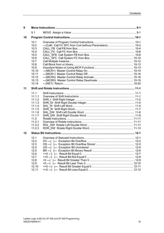 Contents




9      Move Instructions .......................................................................................................... 9-1
       9.1          MOVE Assign a Value ..................................................................................... 9-1
10     Program Control Instructions..................................................................................... 10-1
       10.1         Overview of Program Control Instructions...................................................... 10-1
       10.2         ---(Call) Call FC SFC from Coil (without Parameters) ................................... 10-2
       10.3         CALL_FB Call FB from Box........................................................................... 10-4
       10.4         CALL_FC Call FC from Box .......................................................................... 10-6
       10.5         CALL_SFB Call System FB from Box ........................................................... 10-8
       10.6         CALL_SFC Call System FC from Box ......................................................... 10-10
       10.7         Call Multiple Instance.................................................................................... 10-12
       10.8         Call Block from a Library............................................................................... 10-13
       10.9         Important Notes on Using MCR Functions ................................................... 10-13
       10.10        ---(MCR<) Master Control Relay On............................................................ 10-14
       10.11        ---(MCR>) Master Control Relay Off............................................................ 10-16
       10.12        ---(MCRA) Master Control Relay Activate ................................................... 10-18
       10.13        ---(MCRD) Master Control Relay Deactivate ............................................... 10-19
       10.14        ---(RET) Return............................................................................................ 10-20
11     Shift and Rotate Instructions ...................................................................................... 11-1
       11.1         Shift Instructions ............................................................................................. 11-1
       11.1.1       Overview of Shift Instructions ......................................................................... 11-1
       11.1.2       SHR_I Shift Right Integer .............................................................................. 11-2
       11.1.3       SHR_DI Shift Right Double Integer ............................................................... 11-4
       11.1.4       SHL_W Shift Left Word.................................................................................. 11-5
       11.1.5       SHR_W Shift Right Word............................................................................... 11-7
       11.1.6       SHL_DW Shift Left Double Word .................................................................. 11-8
       11.1.7       SHR_DW Shift Right Double Word ............................................................... 11-9
       11.2         Rotate Instructions........................................................................................ 11-11
       11.2.1       Overview of Rotate Instructions.................................................................... 11-11
       11.2.2       ROL_DW Rotate Left Double Word............................................................. 11-11
       11.2.3       ROR_DW Rotate Right Double Word.......................................................... 11-13
12     Status Bit Instructions................................................................................................. 12-1
       12.1         Overview of Statusbit Instructions .................................................................. 12-1
       12.2         OV ---| |--- Exception Bit Overflow ............................................................... 12-2
       12.3         OS ---| |--- Exception Bit Overflow Stored ................................................... 12-3
       12.4         UO ---| |--- Exception Bit Unordered ............................................................ 12-5
       12.5         BR ---| |--- Exception Bit Binary Result ........................................................ 12-6
       12.6         ==0 ---| |--- Result Bit Equal 0...................................................................... 12-7
       12.7         <>0 ---| |--- Result Bit Not Equal 0 ............................................................... 12-8
       12.8         >0 ---| |--- Result Bit Greater Than 0............................................................ 12-9
       12.9         <0 ---| |--- Result Bit Less Than 0 .............................................................. 12-10
       12.10        >=0 ---| |--- Result Bit Greater Equal 0 ...................................................... 12-11
       12.11        <=0 ---| |--- Result Bit Less Equal 0 ........................................................... 12-12




Ladder Logic (LAD) for S7-300 and S7-400 Programming
A5E00706949-01                                                                                                                        ix
 