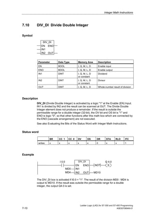 Integer Math Instructions



7.10      DIV_DI Divide Double Integer

Symbol

                  DIV_DI
                 EN ENO
                 IN1
                 IN2 OUT


              Parameter      Data Type          Memory Area             Description
              EN             BOOL               I, Q, M, L, D           Enable input
              ENO            BOOL               I, Q, M, L, D           Enable output
              IN1            DINT               I, Q, M, L, D           Dividend
                                                or constant
              IN2            DINT               I, Q, M, L, D           Divisor
                                                or constant
              OUT            DINT               I, Q, M, L, D           Whole-number result of division



Description
          DIV_DI (Divide Double Integer) is activated by a logic "1" at the Enable (EN) Input.
          IN1 is divided by IN2 and the result can be scanned at OUT. The Divide Double
          Integer element does not produce a remainder. If the result is outside the
          permissible range for a double integer (32-bit), the OV bit and OS bit is "1" and
          ENO is logic "0", so that other functions after this math box which are connected by
          the ENO (cascade arrangement) are not executed.
          See also Evaluating the Bits of the Status Word with Integer Math Instructions.


Status word

                        BR   CC 1      CC 0    OV          OS       OR            STA     RLO    /FC
              writes:   x    x         x       x           x        0             x       x      1



Example

                              I 0.0             DIV_DI                            Q 4.0
                                              EN      ENO         NOT              S
                                      MD0     IN1
                                      MD4     IN2      OUT       MD10

          The DIV_DI box is activated if I0.0 = "1". The result of the division MD0 : MD4 is
          output to MD10. If the result was outside the permissible range for a double
          integer, the output Q4.0 is set.




                                                    Ladder Logic (LAD) for S7-300 and S7-400 Programming
7-10                                                                                     A5E00706949-01
 