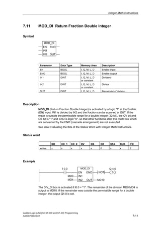 Integer Math Instructions



7.11          MOD_DI Return Fraction Double Integer

Symbol

                   MOD_DI
                  EN ENO
                  IN1
                  IN2 OUT



               Parameter           Data Type             Memory Area          Description
               EN                  BOOL                  I, Q, M, L, D        Enable input
               ENO                 BOOL                  I, Q, M, L, D        Enable output
               IN1                 DINT                  I, Q, M, L, D        Dividend
                                                         or constant
               IN2                 DINT                  I, Q, M, L, D        Divisor
                                                         or constant
               OUT                 DINT                  I, Q, M, L, D        Remainder of division




Description
              MOD_DI (Return Fraction Double Integer) is activated by a logic "1" at the Enable
              (EN) Input. IN1 is divided by IN2 and the fraction can be scanned at OUT. If the
              result is outside the permissible range for a double integer (32-bit), the OV bit and
              OS bit is "1" and ENO is logic "0", so that other functions after this math box which
              are connected by the ENO (cascade arrangement) are not executed.
              See also Evaluating the Bits of the Status Word with Integer Math Instructions.


Status word

                          BR        CC 1      CC 0      OV        OS      OR            STA     RLO   /FC
               writes:    x         x         x         x         x       0             x       x     1




Example

                                     I 0.0              MOD_DI                          Q 4.0
                                                       EN     ENO        NOT             S
                                             MD0       IN1
                                             MD4       IN2    OUT        MD10

              The DIV_DI box is activated if I0.0 = "1". The remainder of the division MD0:MD4 is
              output to MD10. If the remainder was outside the permissible range for a double
              integer, the output Q4.0 is set.




Ladder Logic (LAD) for S7-300 and S7-400 Programming
A5E00706949-01                                                                                            7-11
 