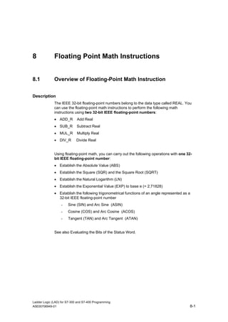 8             Floating Point Math Instructions


8.1           Overview of Floating-Point Math Instruction


Description
              The IEEE 32-bit floating-point numbers belong to the data type called REAL. You
              can use the floating-point math instructions to perform the following math
              instructions using two 32-bit IEEE floating-point numbers:
              • ADD_R        Add Real
              • SUB_R        Subtract Real
              • MUL_R        Multiply Real
              • DIV_R        Divide Real


              Using floating-point math, you can carry out the following operations with one 32-
              bit IEEE floating-point number:
              • Establish the Absolute Value (ABS)
              • Establish the Square (SQR) and the Square Root (SQRT)
              • Establish the Natural Logarithm (LN)
              • Establish the Exponential Value (EXP) to base e (= 2,71828)
              • Establish the following trigonometrical functions of an angle represented as a
                32-bit IEEE floating-point number
                   -   Sine (SIN) and Arc Sine (ASIN)
                   -   Cosine (COS) and Arc Cosine (ACOS)
                   -   Tangent (TAN) and Arc Tangent (ATAN)


              See also Evaluating the Bits of the Status Word.




Ladder Logic (LAD) for S7-300 and S7-400 Programming
A5E00706949-01                                                                                8-1
 