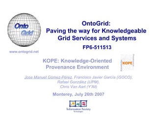 Monterey, July 26th 2007 KOPE: Knowledge-Oriented Provenance Environment Jose Manuel Gómez-Pérez , Francisco Javier García (iSOCO), Rafael González (UPM), Chris Van Aart (Y’All) FP6-511513 OntoGrid:  Paving the way for Knowledgeable  Grid Services and Systems www.ontogrid.net 