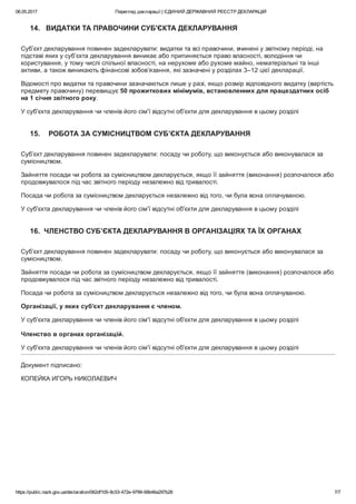 06.05.2017 Перегляд декларації | ЄДИНИЙ ДЕРЖАВНИЙ РЕЄСТР ДЕКЛАРАЦІЙ
https://public.nazk.gov.ua/declaration/062df105­9c53­472e­9799­69b46a297b28 7/7
14.   ВИДАТКИ ТА ПРАВОЧИНИ СУБ'ЄКТА ДЕКЛАРУВАННЯ
Суб’єкт декларування повинен задекларувати: видатки та всі правочини, вчинені у звітному періоді, на
підставі яких у суб’єкта декларування виникає або припиняється право власності, володіння чи
користування, у тому числі спільної власності, на нерухоме або рухоме майно, нематеріальні та інші
активи, а також виникають фінансові зобов’язання, які зазначені у розділах 3–12 цієї декларації.
Відомості про видатки та правочини зазначаються лише у разі, якщо розмір відповідного видатку (вартість
предмету правочину) перевищує 50 прожиткових мінімумів, встановленних для працездатних осіб
на 1 січня звітного року.
У суб'єкта декларування чи членів його сім'ї відсутні об'єкти для декларування в цьому розділі
15.    РОБОТА ЗА СУМІСНИЦТВОМ СУБ’ЄКТА ДЕКЛАРУВАННЯ
Суб’єкт декларування повинен задекларувати: посаду чи роботу, що виконується або виконувалася за
сумісництвом.
Зайняття посади чи робота за сумісництвом декларується, якщо її зайняття (виконання) розпочалося або
продовжувалося під час звітного періоду незалежно від тривалості.
Посада чи робота за сумісництвом декларується незалежно від того, чи була вона оплачуваною.
У суб'єкта декларування чи членів його сім'ї відсутні об'єкти для декларування в цьому розділі
16.  ЧЛЕНСТВО СУБ’ЄКТА ДЕКЛАРУВАННЯ В ОРГАНІЗАЦІЯХ ТА ЇХ ОРГАНАХ
Суб’єкт декларування повинен задекларувати: посаду чи роботу, що виконується або виконувалася за
сумісництвом.
Зайняття посади чи робота за сумісництвом декларується, якщо її зайняття (виконання) розпочалося або
продовжувалося під час звітного періоду незалежно від тривалості.
Посада чи робота за сумісництвом декларується незалежно від того, чи була вона оплачуваною.
Організації, у яких суб'єкт декларування є членом.
У суб'єкта декларування чи членів його сім'ї відсутні об'єкти для декларування в цьому розділі
 
Членство в органах організацій.
У суб'єкта декларування чи членів його сім'ї відсутні об'єкти для декларування в цьому розділі
Документ підписано:
КОПЕЙКА ИГОРЬ НИКОЛАЕВИЧ
 