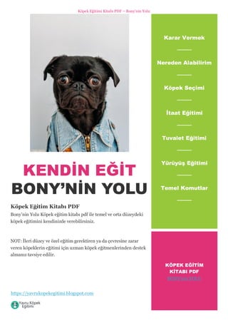 Köpek Eğitimi Kitabı PDF – Bony’nin Yolu
https://yavrukopekegitimi.blogspot.com
KENDİN EĞİT
BONY’NİN YOLU
Köpek Eğitim Kitabı PDF
Bony’nin Yolu Köpek eğitim kitabı pdf ile temel ve orta düzeydeki
köpek eğitimini kendinizde verebilirsiniz.
NOT: İleri düzey ve özel eğitim gerektiren ya da çevresine zarar
veren köpeklerin eğitimi için uzman köpek eğitmenlerinden destek
almanız tavsiye edilir.
Karar Vermek
Nereden Alabilirim
Köpek Seçimi
İtaat Eğitimi
Tuvalet Eğitimi
Yürüyüş Eğitimi
Temel Komutlar
KÖPEK EĞİTİM
KİTABI PDF
BONY’nin YOLU
 