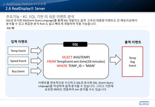 2. RealDisplay Platform V1.5 소개
EQL 예)
주요기능 - #2. EQL 기반 의 쉬운 이벤트 분석
SQL과 유사한 EQL(Event Query Language)를 통해 SQL 개발자도 쉽게 고속의 대용량 이벤트도 인-메모리상에서
분석할 수 있고 복잡한 분석 Rule 도 쉽고 빠르게 개발하여 적용 가능합니다.
2.6 RealDisplay® Server
SELECT AVG(TEMP)
FROM TempEvent.win:time(10 minutes)
WHERE TEMP_ID = ‘MAIN’
출력 이벤트입력 이벤트
Temp Event
Speed Event
Buy Event
Temp
Avg
Event
이벤트를 연속적으로 수신하고 SQL과 유사한 EQL (Event Query
Language)을 작성하여 쉽게 분석할 수 있습니다. 그리고 기존에
보유한 DB와도 연동하여 Join 분석할 수도 있습니다.
EQL
 