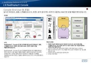 Console (End-User 용 포털)
실시간 대쉬보드, 알람, 스케쥴링 보고서, 트렌드 분석 등의 엔드-유저가 사용하는 Web기반 포털 애플리케이션입니다.
RealDisplay® Console 은 엔드-유저를 위한 실시간 대쉬보드, 알람,
스케쥴링 보고서, 트렌드 분석 등의 Web 기반의 사용자 포털
애플리케이션입니다.
RealDisplay® Console 은 실시간 통찰에 필요한 모든 애플리케이션
팩키지 입니다. 웹 기술로 개발된 콘솔은 사용자의 접근성이 우수하며,
미려한 차트 / 리포팅 컴포넌트로 직관적이고 아름다운 시각화를
제공함과 동시에 HTML5 기술을 사용하여 실시간 푸시 서비스를 받을 수
있습니다.
 개인화 가능한 아름다운 실시간 대쉬보드 및 모니터, 실시간 알림 현황,
스케쥴링 보고서, 과거 트렌드 분석 도구 등의 다양한 기본 기능을 제공하는
대화형 포털 애플리케이션
 100가지 이상의 차트 컴포넌트로 다양한 시각화 제공 (Flash / HTML5)
 빠른 커스터마이징 및 추가 기능 개발을 위한 JavaEE 프레임워크 및 기술 공통
컴포넌트 내장
 브라우저 및 O/S 의존성 없는 웹 표준 준수
 모바일 지원 (예정)
아키텍처프리뷰
특징 및 장점소개
2.8 RealDisplay® Console
Device(PLC/Sensor…)
Dashboard
Report
Alert
Trend
Console
4
Server
Historian
2. RealDisplay Platform V1.5 소개
 