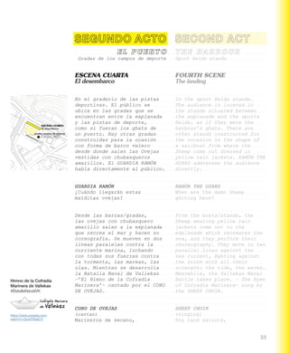 Himno de la Cofradía
Marinera de Vallekas
#BatallaNavalVK
https://www.youtube.com/
watch?v=Qcu0Tf0aG70
Gradas de los campos de deporte
ESCENA CUARTA
El desembarco
En el graderío de las pistas
deportivas. El público se
ubica en las gradas que se
encuentran entre la explanada
y las pistas de deporte,
como si fueran los ghats de
un puerto. Hay otras gradas
construidas para la ocasión
con forma de barco velero
desde donde salen las Ovejas
vestidas con chubasqueros
amarillos. El GUARDIA RAMÓN
habla directamente al público.
GUARDIA RAMÓN
¿Cuándo llegarán estas
malditas ovejas?
Desde las barcas/gradas,
las ovejas con chubasquero
amarillo salen a la explanada
que recrea el mar y hacen su
coreografía. Se mueven en dos
líneas paralelas contra la
corriente marina, luchando
con todas sus fuerzas contra
la tormenta, las mareas, las
olas. Mientras se desarrolla
la Batalla Naval de Vallekas
–’El Himno de la Cofradía
Marinera’– cantado por el CORO
DE OVEJAS.
CORO DE OVEJAS
(cantan)
Marineros de secano,
Sport fields stands
FOURTH SCENE
The landing
In the sport fields stands.
The audience is located in
the stands situated between
the esplanade and the sports
fields, as if they were the
harbour’s ghats. There are
other stands constructed for
the occasion in the shape of
a sailboat from where the
Sheep come out dressed in
yellow rain jackets. RAMÓN THE
GUARD addresses the audience
directly.
RAMÓN THE GUARD
When are the damn Sheep
getting here?
From the boats/stands, the
Sheep wearing yellow rain
jackets come out to the
esplanade which recreates the
sea, and they perform their
choreography. They move in two
parallel lines against the
sea current, fighting against
the storm with all their
strength; the tide, the waves.
Meanwhile, the Vallekas Naval
Battle takes place. – The Hymn
of Cofradía Marinera- sung by
the SHEEP CHOIR.
SHEEP CHOIR
(singing)
Dry land sailors,
 